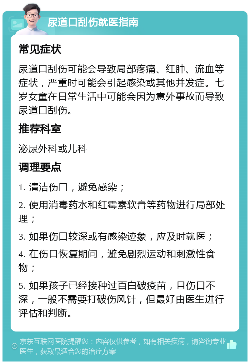 尿道口刮伤就医指南 常见症状 尿道口刮伤可能会导致局部疼痛、红肿、流血等症状，严重时可能会引起感染或其他并发症。七岁女童在日常生活中可能会因为意外事故而导致尿道口刮伤。 推荐科室 泌尿外科或儿科 调理要点 1. 清洁伤口，避免感染； 2. 使用消毒药水和红霉素软膏等药物进行局部处理； 3. 如果伤口较深或有感染迹象，应及时就医； 4. 在伤口恢复期间，避免剧烈运动和刺激性食物； 5. 如果孩子已经接种过百白破疫苗，且伤口不深，一般不需要打破伤风针，但最好由医生进行评估和判断。