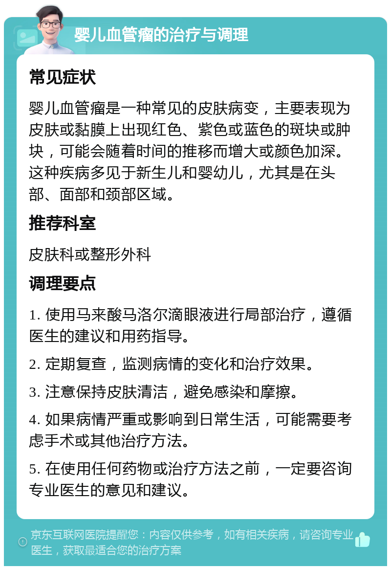 婴儿血管瘤的治疗与调理 常见症状 婴儿血管瘤是一种常见的皮肤病变，主要表现为皮肤或黏膜上出现红色、紫色或蓝色的斑块或肿块，可能会随着时间的推移而增大或颜色加深。这种疾病多见于新生儿和婴幼儿，尤其是在头部、面部和颈部区域。 推荐科室 皮肤科或整形外科 调理要点 1. 使用马来酸马洛尔滴眼液进行局部治疗，遵循医生的建议和用药指导。 2. 定期复查，监测病情的变化和治疗效果。 3. 注意保持皮肤清洁，避免感染和摩擦。 4. 如果病情严重或影响到日常生活，可能需要考虑手术或其他治疗方法。 5. 在使用任何药物或治疗方法之前，一定要咨询专业医生的意见和建议。