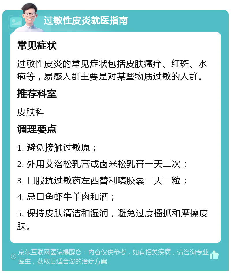 过敏性皮炎就医指南 常见症状 过敏性皮炎的常见症状包括皮肤瘙痒、红斑、水疱等，易感人群主要是对某些物质过敏的人群。 推荐科室 皮肤科 调理要点 1. 避免接触过敏原； 2. 外用艾洛松乳膏或卤米松乳膏一天二次； 3. 口服抗过敏药左西替利嗪胶囊一天一粒； 4. 忌口鱼虾牛羊肉和酒； 5. 保持皮肤清洁和湿润，避免过度搔抓和摩擦皮肤。