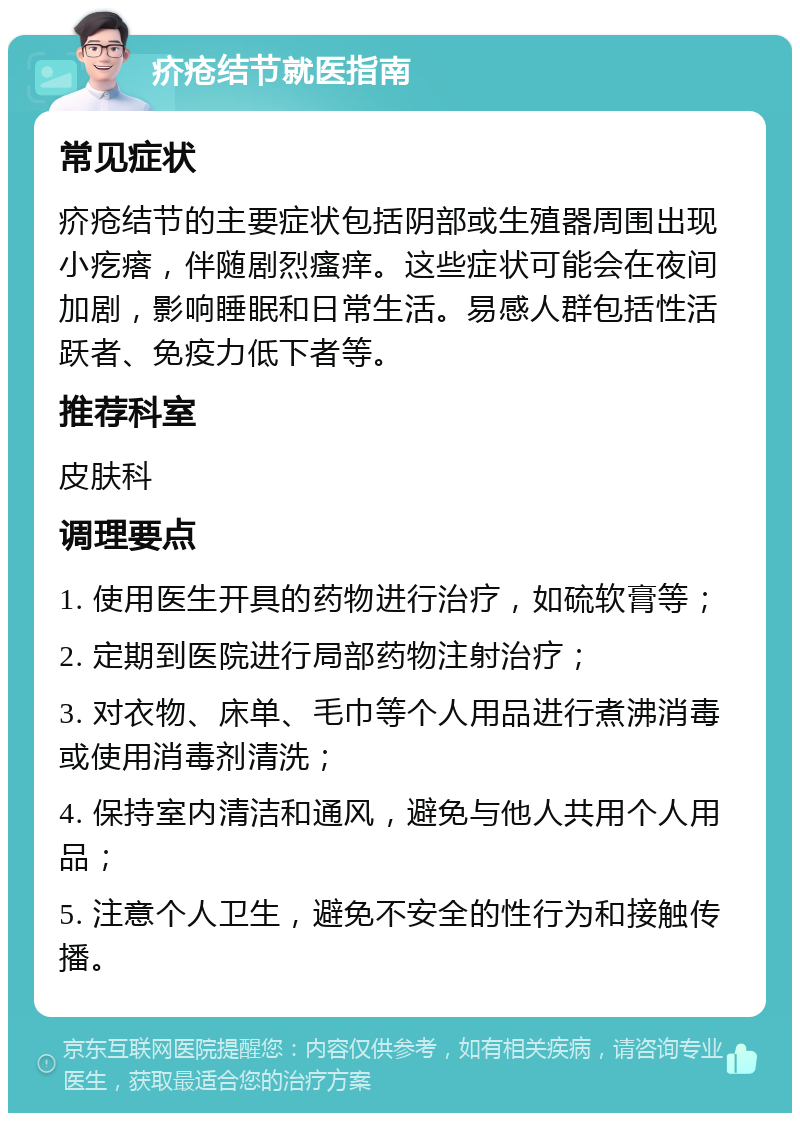 疥疮结节就医指南 常见症状 疥疮结节的主要症状包括阴部或生殖器周围出现小疙瘩，伴随剧烈瘙痒。这些症状可能会在夜间加剧，影响睡眠和日常生活。易感人群包括性活跃者、免疫力低下者等。 推荐科室 皮肤科 调理要点 1. 使用医生开具的药物进行治疗，如硫软膏等； 2. 定期到医院进行局部药物注射治疗； 3. 对衣物、床单、毛巾等个人用品进行煮沸消毒或使用消毒剂清洗； 4. 保持室内清洁和通风，避免与他人共用个人用品； 5. 注意个人卫生，避免不安全的性行为和接触传播。