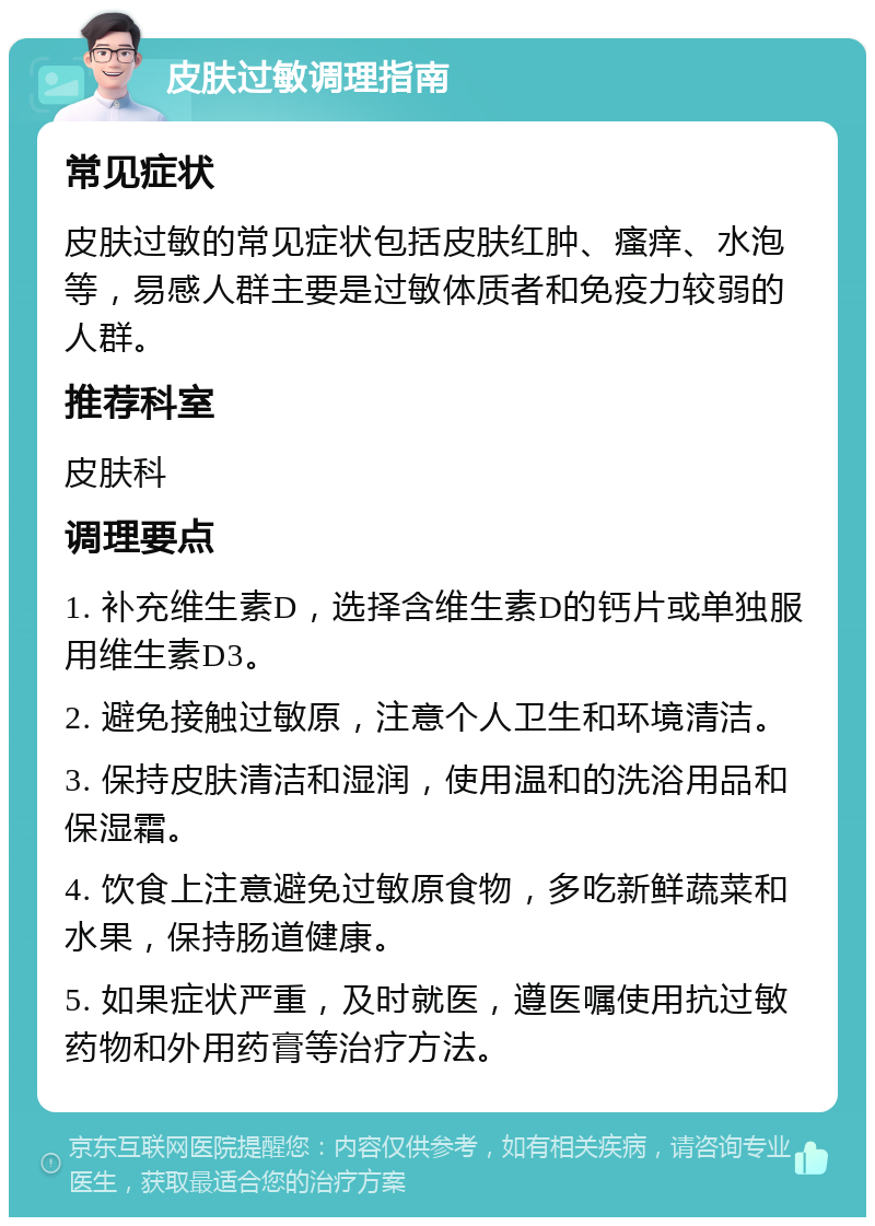 皮肤过敏调理指南 常见症状 皮肤过敏的常见症状包括皮肤红肿、瘙痒、水泡等，易感人群主要是过敏体质者和免疫力较弱的人群。 推荐科室 皮肤科 调理要点 1. 补充维生素D，选择含维生素D的钙片或单独服用维生素D3。 2. 避免接触过敏原，注意个人卫生和环境清洁。 3. 保持皮肤清洁和湿润，使用温和的洗浴用品和保湿霜。 4. 饮食上注意避免过敏原食物，多吃新鲜蔬菜和水果，保持肠道健康。 5. 如果症状严重，及时就医，遵医嘱使用抗过敏药物和外用药膏等治疗方法。