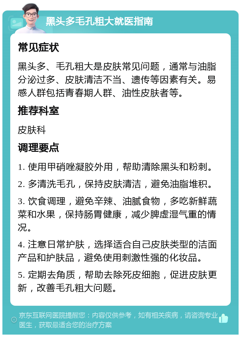 黑头多毛孔粗大就医指南 常见症状 黑头多、毛孔粗大是皮肤常见问题，通常与油脂分泌过多、皮肤清洁不当、遗传等因素有关。易感人群包括青春期人群、油性皮肤者等。 推荐科室 皮肤科 调理要点 1. 使用甲硝唑凝胶外用，帮助清除黑头和粉刺。 2. 多清洗毛孔，保持皮肤清洁，避免油脂堆积。 3. 饮食调理，避免辛辣、油腻食物，多吃新鲜蔬菜和水果，保持肠胃健康，减少脾虚湿气重的情况。 4. 注意日常护肤，选择适合自己皮肤类型的洁面产品和护肤品，避免使用刺激性强的化妆品。 5. 定期去角质，帮助去除死皮细胞，促进皮肤更新，改善毛孔粗大问题。