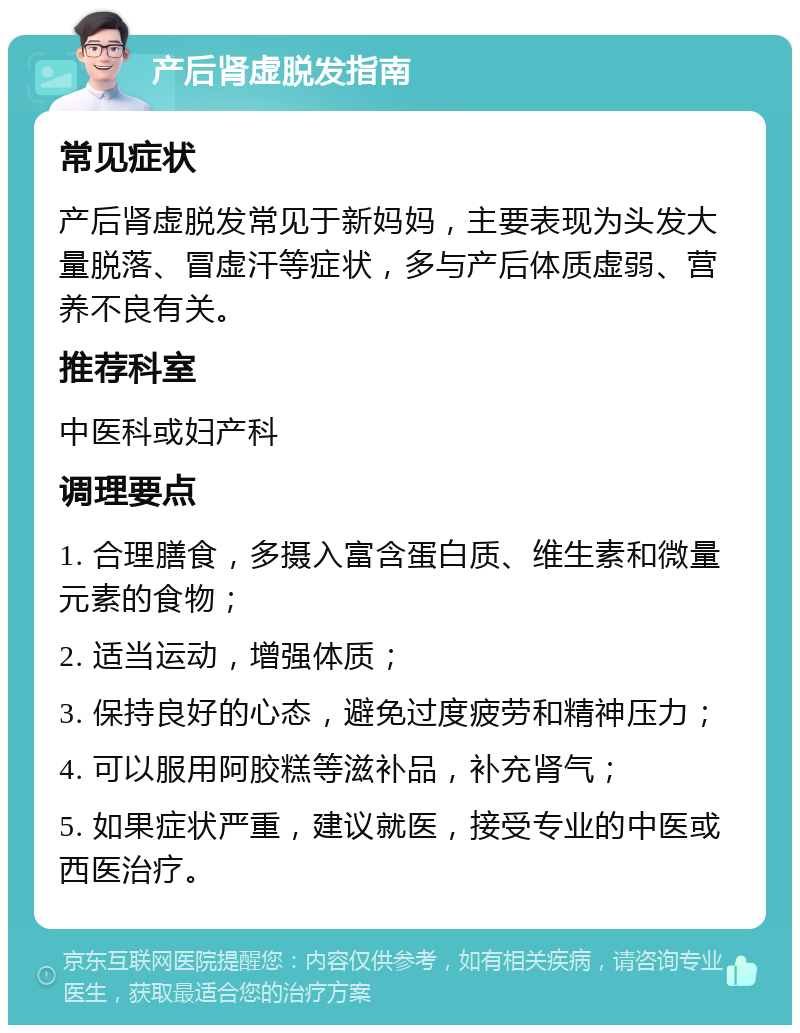 产后肾虚脱发指南 常见症状 产后肾虚脱发常见于新妈妈，主要表现为头发大量脱落、冒虚汗等症状，多与产后体质虚弱、营养不良有关。 推荐科室 中医科或妇产科 调理要点 1. 合理膳食，多摄入富含蛋白质、维生素和微量元素的食物； 2. 适当运动，增强体质； 3. 保持良好的心态，避免过度疲劳和精神压力； 4. 可以服用阿胶糕等滋补品，补充肾气； 5. 如果症状严重，建议就医，接受专业的中医或西医治疗。