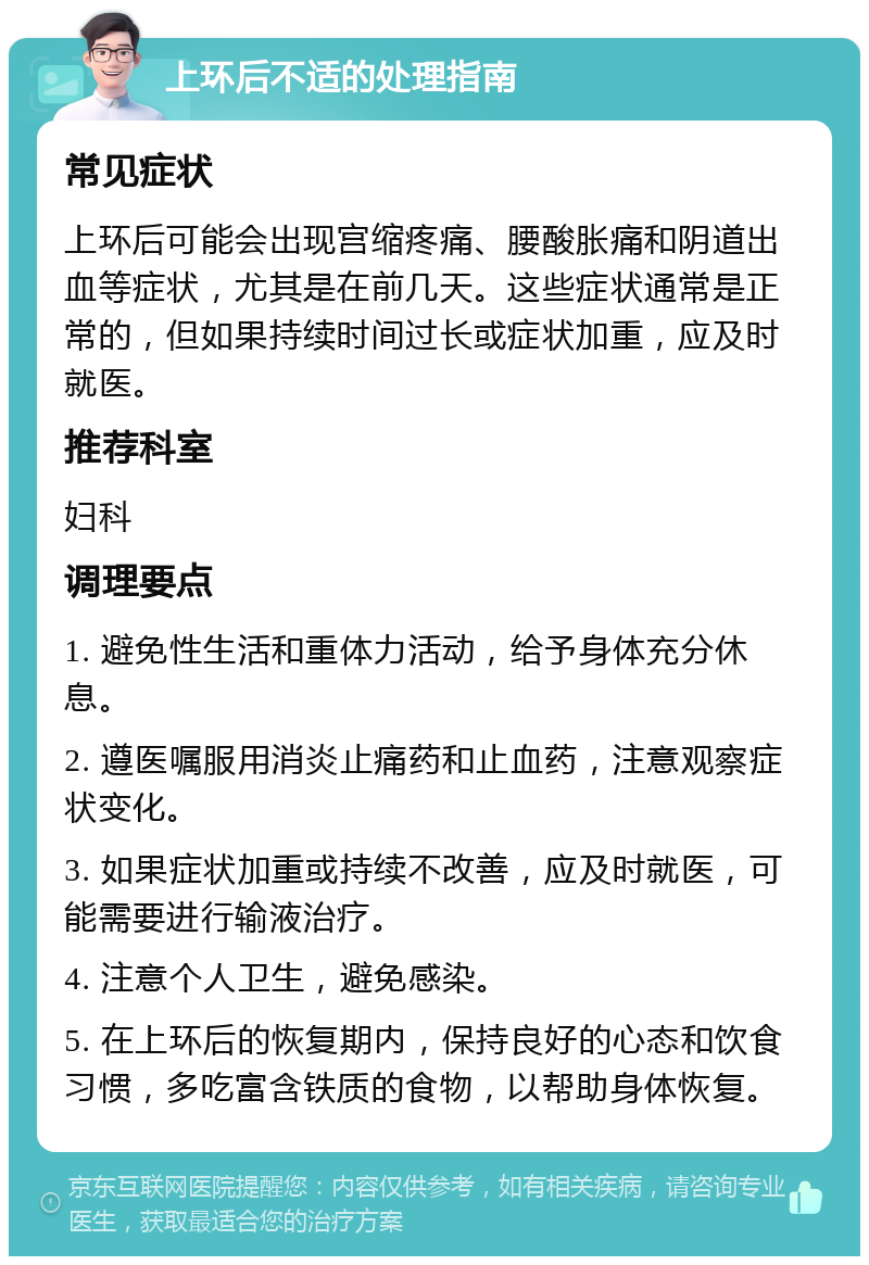 上环后不适的处理指南 常见症状 上环后可能会出现宫缩疼痛、腰酸胀痛和阴道出血等症状，尤其是在前几天。这些症状通常是正常的，但如果持续时间过长或症状加重，应及时就医。 推荐科室 妇科 调理要点 1. 避免性生活和重体力活动，给予身体充分休息。 2. 遵医嘱服用消炎止痛药和止血药，注意观察症状变化。 3. 如果症状加重或持续不改善，应及时就医，可能需要进行输液治疗。 4. 注意个人卫生，避免感染。 5. 在上环后的恢复期内，保持良好的心态和饮食习惯，多吃富含铁质的食物，以帮助身体恢复。