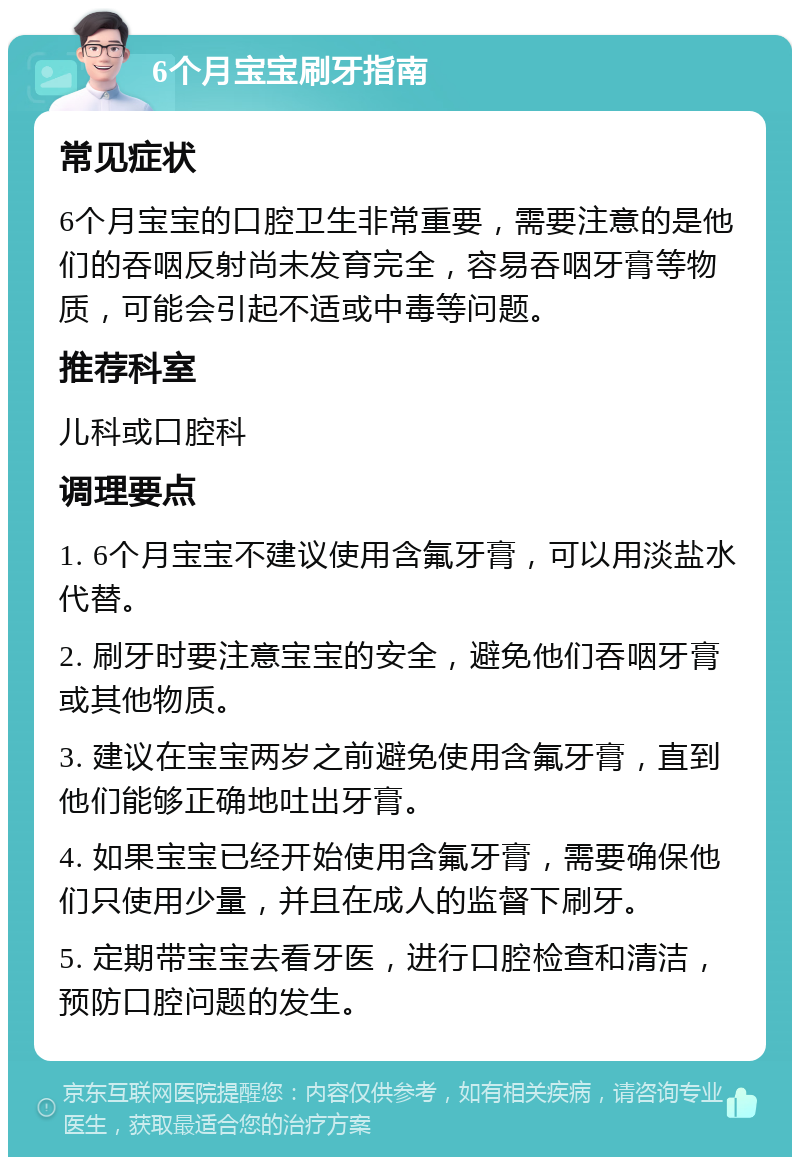 6个月宝宝刷牙指南 常见症状 6个月宝宝的口腔卫生非常重要，需要注意的是他们的吞咽反射尚未发育完全，容易吞咽牙膏等物质，可能会引起不适或中毒等问题。 推荐科室 儿科或口腔科 调理要点 1. 6个月宝宝不建议使用含氟牙膏，可以用淡盐水代替。 2. 刷牙时要注意宝宝的安全，避免他们吞咽牙膏或其他物质。 3. 建议在宝宝两岁之前避免使用含氟牙膏，直到他们能够正确地吐出牙膏。 4. 如果宝宝已经开始使用含氟牙膏，需要确保他们只使用少量，并且在成人的监督下刷牙。 5. 定期带宝宝去看牙医，进行口腔检查和清洁，预防口腔问题的发生。