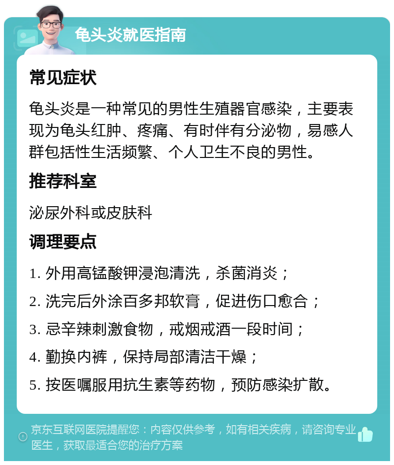 龟头炎就医指南 常见症状 龟头炎是一种常见的男性生殖器官感染，主要表现为龟头红肿、疼痛、有时伴有分泌物，易感人群包括性生活频繁、个人卫生不良的男性。 推荐科室 泌尿外科或皮肤科 调理要点 1. 外用高锰酸钾浸泡清洗，杀菌消炎； 2. 洗完后外涂百多邦软膏，促进伤口愈合； 3. 忌辛辣刺激食物，戒烟戒酒一段时间； 4. 勤换内裤，保持局部清洁干燥； 5. 按医嘱服用抗生素等药物，预防感染扩散。