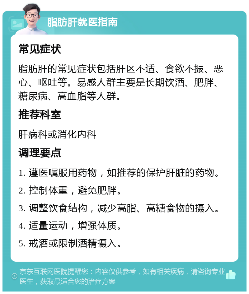 脂肪肝就医指南 常见症状 脂肪肝的常见症状包括肝区不适、食欲不振、恶心、呕吐等。易感人群主要是长期饮酒、肥胖、糖尿病、高血脂等人群。 推荐科室 肝病科或消化内科 调理要点 1. 遵医嘱服用药物，如推荐的保护肝脏的药物。 2. 控制体重，避免肥胖。 3. 调整饮食结构，减少高脂、高糖食物的摄入。 4. 适量运动，增强体质。 5. 戒酒或限制酒精摄入。