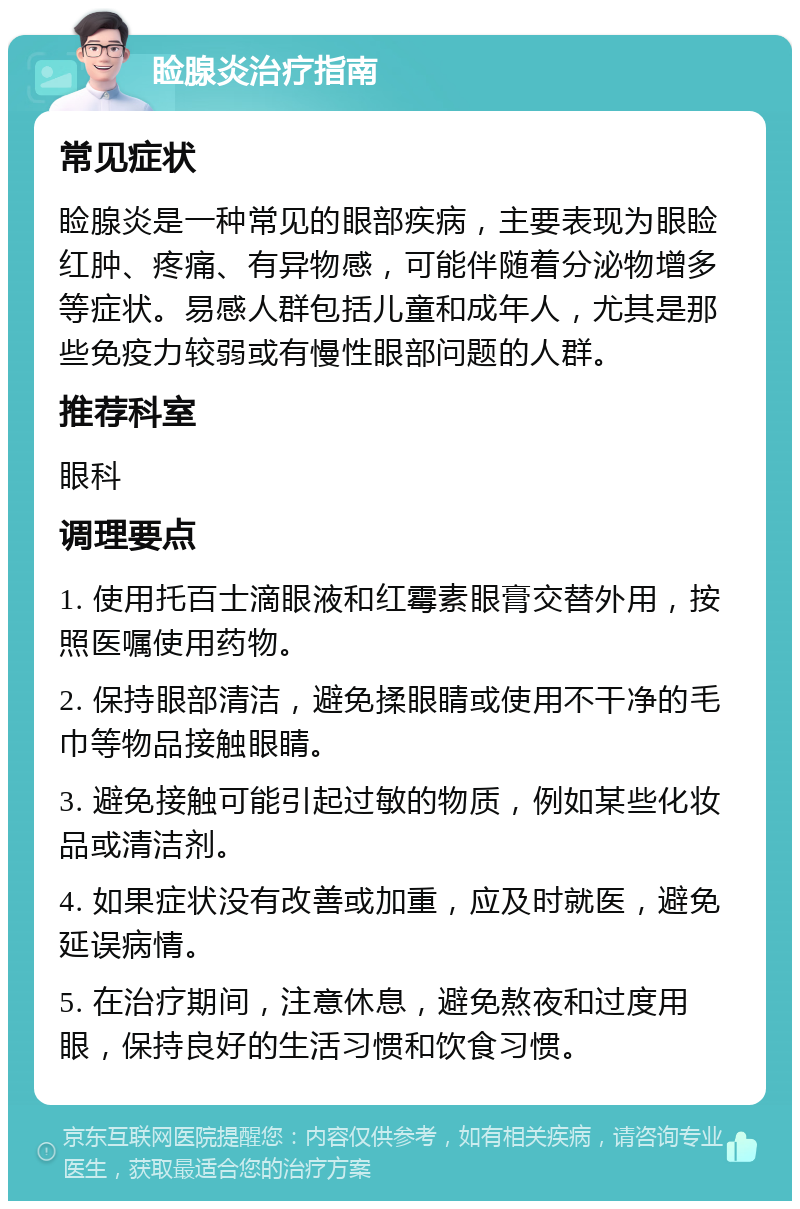 睑腺炎治疗指南 常见症状 睑腺炎是一种常见的眼部疾病，主要表现为眼睑红肿、疼痛、有异物感，可能伴随着分泌物增多等症状。易感人群包括儿童和成年人，尤其是那些免疫力较弱或有慢性眼部问题的人群。 推荐科室 眼科 调理要点 1. 使用托百士滴眼液和红霉素眼膏交替外用，按照医嘱使用药物。 2. 保持眼部清洁，避免揉眼睛或使用不干净的毛巾等物品接触眼睛。 3. 避免接触可能引起过敏的物质，例如某些化妆品或清洁剂。 4. 如果症状没有改善或加重，应及时就医，避免延误病情。 5. 在治疗期间，注意休息，避免熬夜和过度用眼，保持良好的生活习惯和饮食习惯。