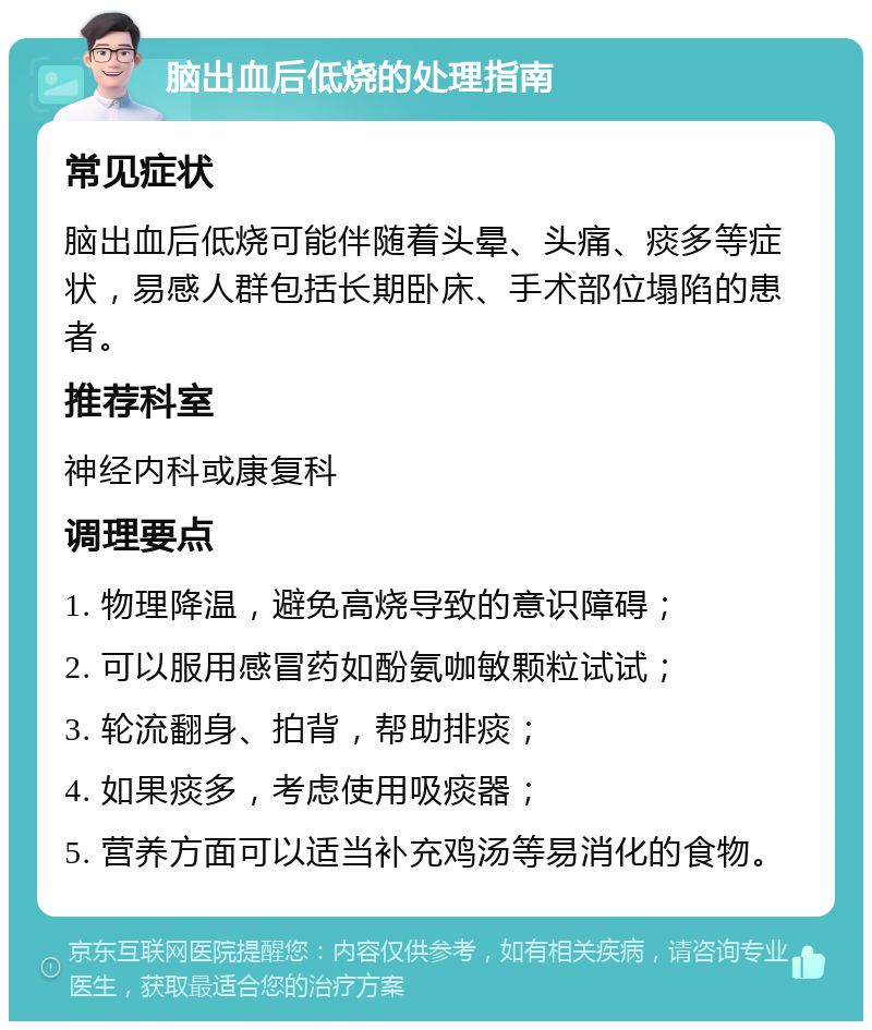 脑出血后低烧的处理指南 常见症状 脑出血后低烧可能伴随着头晕、头痛、痰多等症状，易感人群包括长期卧床、手术部位塌陷的患者。 推荐科室 神经内科或康复科 调理要点 1. 物理降温，避免高烧导致的意识障碍； 2. 可以服用感冒药如酚氨咖敏颗粒试试； 3. 轮流翻身、拍背，帮助排痰； 4. 如果痰多，考虑使用吸痰器； 5. 营养方面可以适当补充鸡汤等易消化的食物。