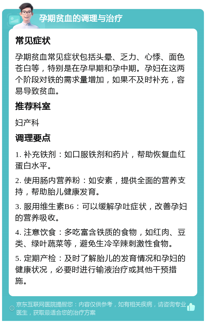 孕期贫血的调理与治疗 常见症状 孕期贫血常见症状包括头晕、乏力、心悸、面色苍白等，特别是在孕早期和孕中期。孕妇在这两个阶段对铁的需求量增加，如果不及时补充，容易导致贫血。 推荐科室 妇产科 调理要点 1. 补充铁剂：如口服铁剂和药片，帮助恢复血红蛋白水平。 2. 使用肠内营养粉：如安素，提供全面的营养支持，帮助胎儿健康发育。 3. 服用维生素B6：可以缓解孕吐症状，改善孕妇的营养吸收。 4. 注意饮食：多吃富含铁质的食物，如红肉、豆类、绿叶蔬菜等，避免生冷辛辣刺激性食物。 5. 定期产检：及时了解胎儿的发育情况和孕妇的健康状况，必要时进行输液治疗或其他干预措施。