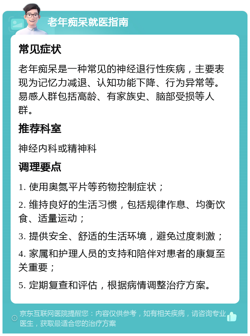 老年痴呆就医指南 常见症状 老年痴呆是一种常见的神经退行性疾病，主要表现为记忆力减退、认知功能下降、行为异常等。易感人群包括高龄、有家族史、脑部受损等人群。 推荐科室 神经内科或精神科 调理要点 1. 使用奥氮平片等药物控制症状； 2. 维持良好的生活习惯，包括规律作息、均衡饮食、适量运动； 3. 提供安全、舒适的生活环境，避免过度刺激； 4. 家属和护理人员的支持和陪伴对患者的康复至关重要； 5. 定期复查和评估，根据病情调整治疗方案。