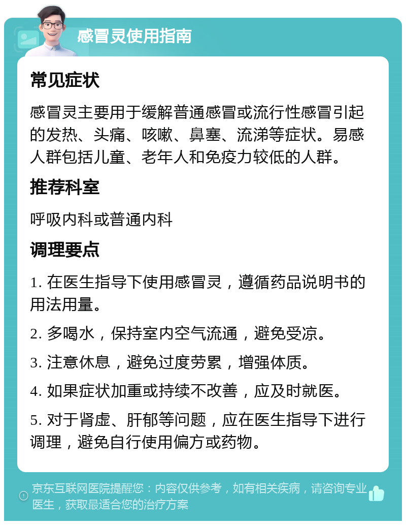 感冒灵使用指南 常见症状 感冒灵主要用于缓解普通感冒或流行性感冒引起的发热、头痛、咳嗽、鼻塞、流涕等症状。易感人群包括儿童、老年人和免疫力较低的人群。 推荐科室 呼吸内科或普通内科 调理要点 1. 在医生指导下使用感冒灵，遵循药品说明书的用法用量。 2. 多喝水，保持室内空气流通，避免受凉。 3. 注意休息，避免过度劳累，增强体质。 4. 如果症状加重或持续不改善，应及时就医。 5. 对于肾虚、肝郁等问题，应在医生指导下进行调理，避免自行使用偏方或药物。