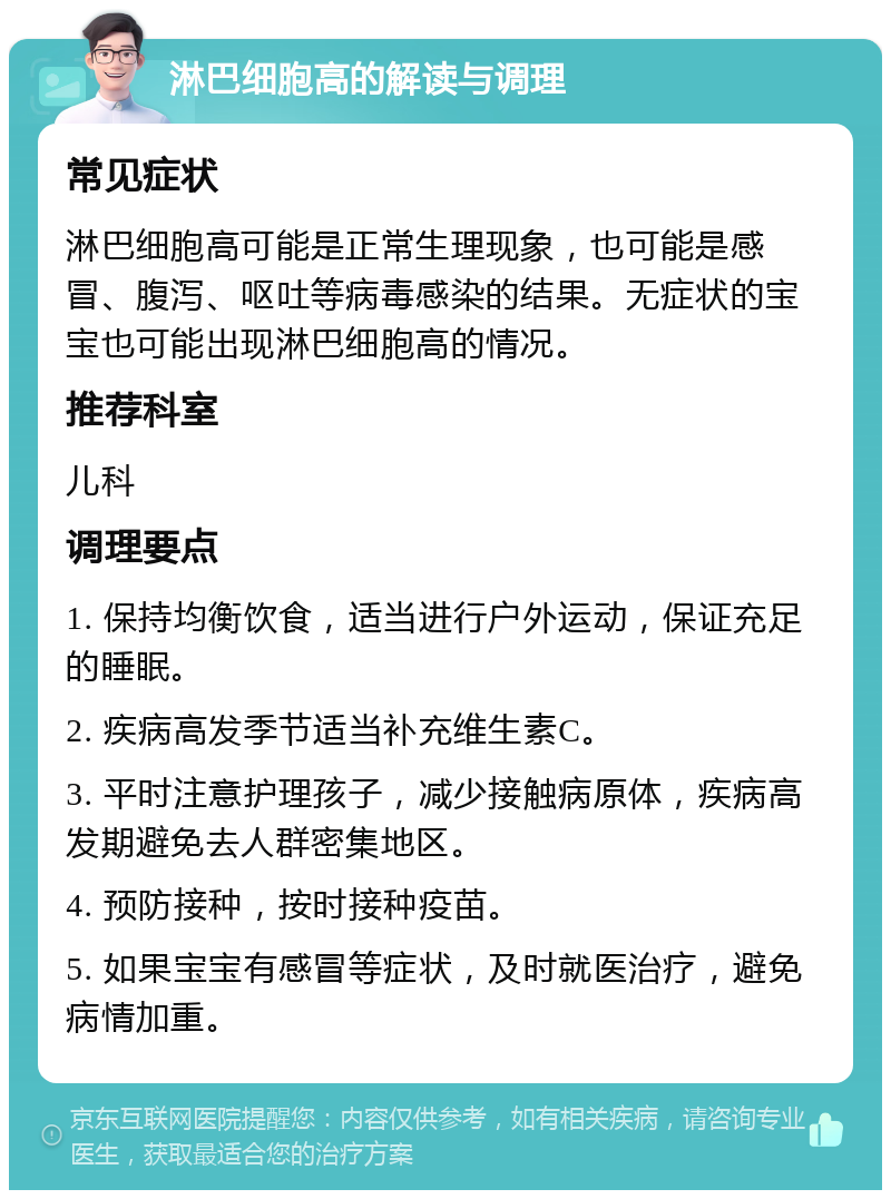 淋巴细胞高的解读与调理 常见症状 淋巴细胞高可能是正常生理现象，也可能是感冒、腹泻、呕吐等病毒感染的结果。无症状的宝宝也可能出现淋巴细胞高的情况。 推荐科室 儿科 调理要点 1. 保持均衡饮食，适当进行户外运动，保证充足的睡眠。 2. 疾病高发季节适当补充维生素C。 3. 平时注意护理孩子，减少接触病原体，疾病高发期避免去人群密集地区。 4. 预防接种，按时接种疫苗。 5. 如果宝宝有感冒等症状，及时就医治疗，避免病情加重。