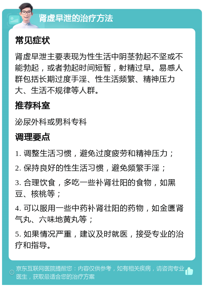 肾虚早泄的治疗方法 常见症状 肾虚早泄主要表现为性生活中阴茎勃起不坚或不能勃起，或者勃起时间短暂，射精过早。易感人群包括长期过度手淫、性生活频繁、精神压力大、生活不规律等人群。 推荐科室 泌尿外科或男科专科 调理要点 1. 调整生活习惯，避免过度疲劳和精神压力； 2. 保持良好的性生活习惯，避免频繁手淫； 3. 合理饮食，多吃一些补肾壮阳的食物，如黑豆、核桃等； 4. 可以服用一些中药补肾壮阳的药物，如金匮肾气丸、六味地黄丸等； 5. 如果情况严重，建议及时就医，接受专业的治疗和指导。