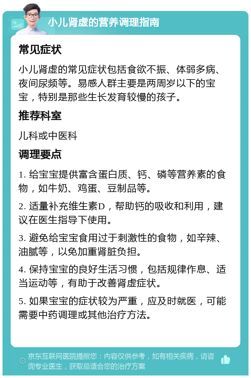 小儿肾虚的营养调理指南 常见症状 小儿肾虚的常见症状包括食欲不振、体弱多病、夜间尿频等。易感人群主要是两周岁以下的宝宝，特别是那些生长发育较慢的孩子。 推荐科室 儿科或中医科 调理要点 1. 给宝宝提供富含蛋白质、钙、磷等营养素的食物，如牛奶、鸡蛋、豆制品等。 2. 适量补充维生素D，帮助钙的吸收和利用，建议在医生指导下使用。 3. 避免给宝宝食用过于刺激性的食物，如辛辣、油腻等，以免加重肾脏负担。 4. 保持宝宝的良好生活习惯，包括规律作息、适当运动等，有助于改善肾虚症状。 5. 如果宝宝的症状较为严重，应及时就医，可能需要中药调理或其他治疗方法。