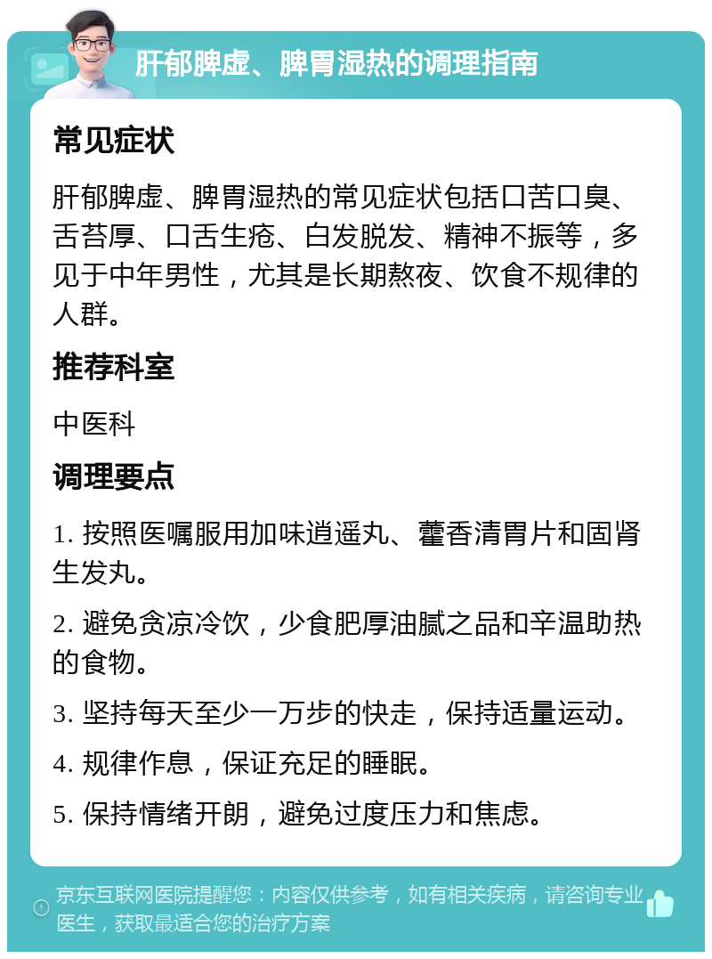 肝郁脾虚、脾胃湿热的调理指南 常见症状 肝郁脾虚、脾胃湿热的常见症状包括口苦口臭、舌苔厚、口舌生疮、白发脱发、精神不振等，多见于中年男性，尤其是长期熬夜、饮食不规律的人群。 推荐科室 中医科 调理要点 1. 按照医嘱服用加味逍遥丸、藿香清胃片和固肾生发丸。 2. 避免贪凉冷饮，少食肥厚油腻之品和辛温助热的食物。 3. 坚持每天至少一万步的快走，保持适量运动。 4. 规律作息，保证充足的睡眠。 5. 保持情绪开朗，避免过度压力和焦虑。