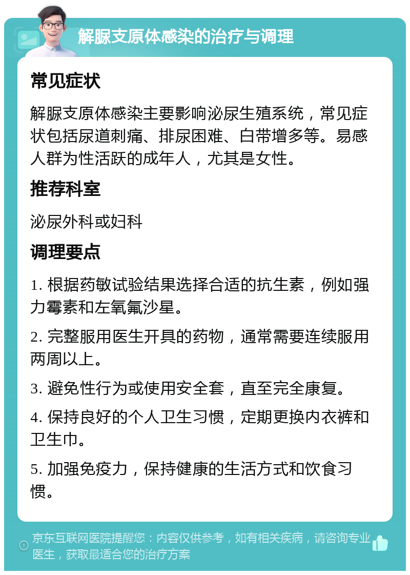 解脲支原体感染的治疗与调理 常见症状 解脲支原体感染主要影响泌尿生殖系统，常见症状包括尿道刺痛、排尿困难、白带增多等。易感人群为性活跃的成年人，尤其是女性。 推荐科室 泌尿外科或妇科 调理要点 1. 根据药敏试验结果选择合适的抗生素，例如强力霉素和左氧氟沙星。 2. 完整服用医生开具的药物，通常需要连续服用两周以上。 3. 避免性行为或使用安全套，直至完全康复。 4. 保持良好的个人卫生习惯，定期更换内衣裤和卫生巾。 5. 加强免疫力，保持健康的生活方式和饮食习惯。