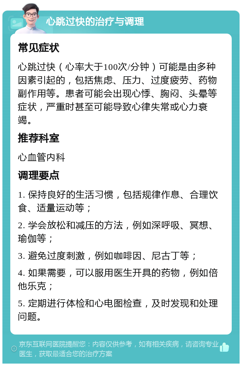 心跳过快的治疗与调理 常见症状 心跳过快（心率大于100次/分钟）可能是由多种因素引起的，包括焦虑、压力、过度疲劳、药物副作用等。患者可能会出现心悸、胸闷、头晕等症状，严重时甚至可能导致心律失常或心力衰竭。 推荐科室 心血管内科 调理要点 1. 保持良好的生活习惯，包括规律作息、合理饮食、适量运动等； 2. 学会放松和减压的方法，例如深呼吸、冥想、瑜伽等； 3. 避免过度刺激，例如咖啡因、尼古丁等； 4. 如果需要，可以服用医生开具的药物，例如倍他乐克； 5. 定期进行体检和心电图检查，及时发现和处理问题。