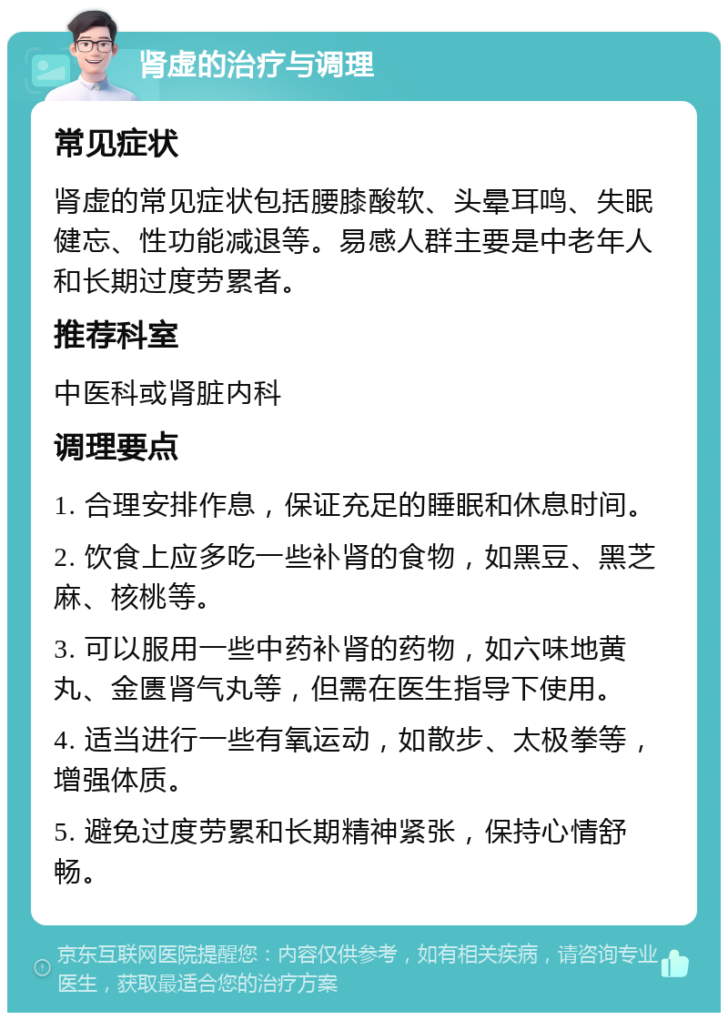 肾虚的治疗与调理 常见症状 肾虚的常见症状包括腰膝酸软、头晕耳鸣、失眠健忘、性功能减退等。易感人群主要是中老年人和长期过度劳累者。 推荐科室 中医科或肾脏内科 调理要点 1. 合理安排作息，保证充足的睡眠和休息时间。 2. 饮食上应多吃一些补肾的食物，如黑豆、黑芝麻、核桃等。 3. 可以服用一些中药补肾的药物，如六味地黄丸、金匮肾气丸等，但需在医生指导下使用。 4. 适当进行一些有氧运动，如散步、太极拳等，增强体质。 5. 避免过度劳累和长期精神紧张，保持心情舒畅。