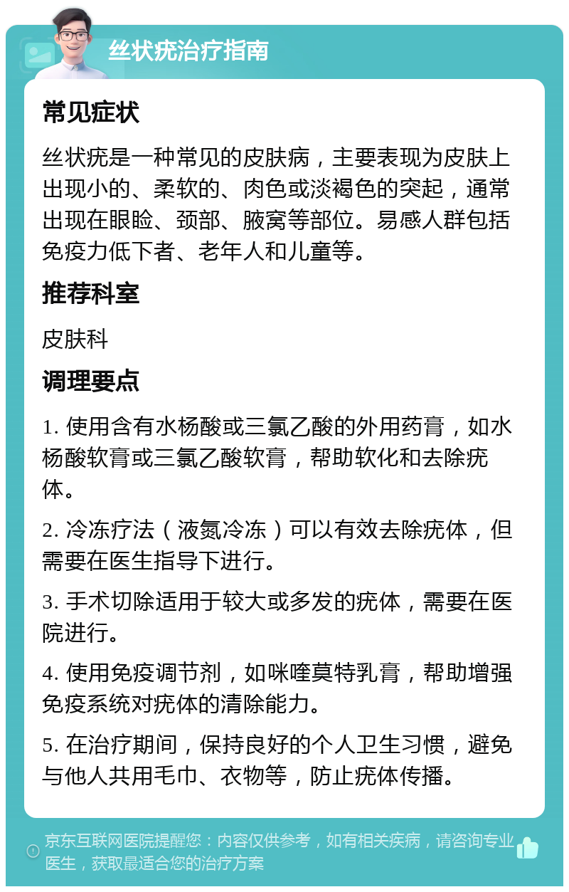 丝状疣治疗指南 常见症状 丝状疣是一种常见的皮肤病，主要表现为皮肤上出现小的、柔软的、肉色或淡褐色的突起，通常出现在眼睑、颈部、腋窝等部位。易感人群包括免疫力低下者、老年人和儿童等。 推荐科室 皮肤科 调理要点 1. 使用含有水杨酸或三氯乙酸的外用药膏，如水杨酸软膏或三氯乙酸软膏，帮助软化和去除疣体。 2. 冷冻疗法（液氮冷冻）可以有效去除疣体，但需要在医生指导下进行。 3. 手术切除适用于较大或多发的疣体，需要在医院进行。 4. 使用免疫调节剂，如咪喹莫特乳膏，帮助增强免疫系统对疣体的清除能力。 5. 在治疗期间，保持良好的个人卫生习惯，避免与他人共用毛巾、衣物等，防止疣体传播。