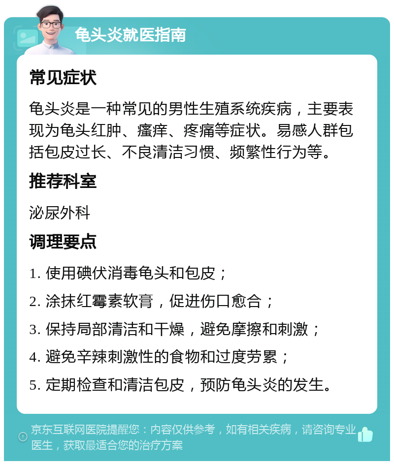 龟头炎就医指南 常见症状 龟头炎是一种常见的男性生殖系统疾病，主要表现为龟头红肿、瘙痒、疼痛等症状。易感人群包括包皮过长、不良清洁习惯、频繁性行为等。 推荐科室 泌尿外科 调理要点 1. 使用碘伏消毒龟头和包皮； 2. 涂抹红霉素软膏，促进伤口愈合； 3. 保持局部清洁和干燥，避免摩擦和刺激； 4. 避免辛辣刺激性的食物和过度劳累； 5. 定期检查和清洁包皮，预防龟头炎的发生。