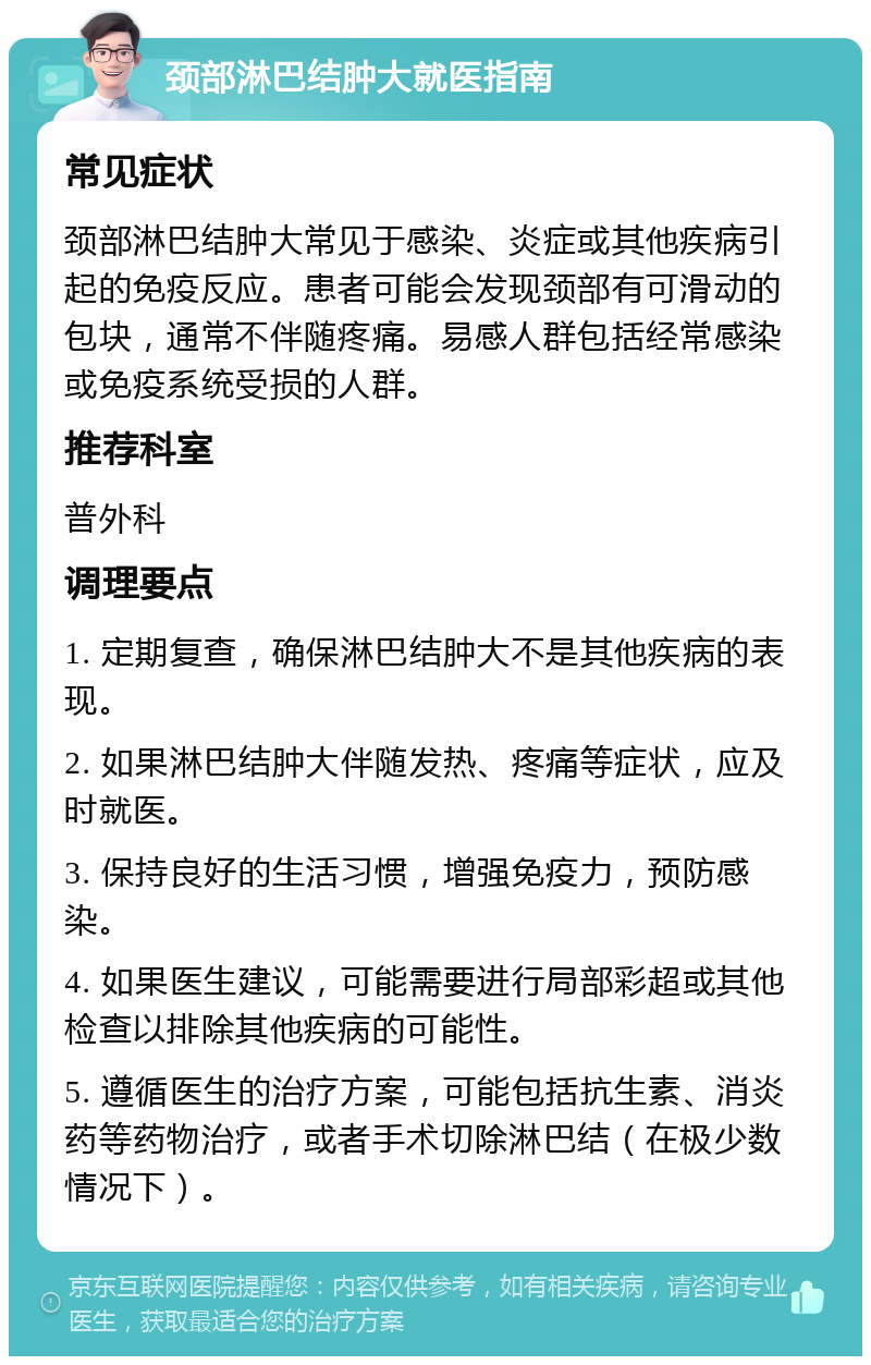 颈部淋巴结肿大就医指南 常见症状 颈部淋巴结肿大常见于感染、炎症或其他疾病引起的免疫反应。患者可能会发现颈部有可滑动的包块，通常不伴随疼痛。易感人群包括经常感染或免疫系统受损的人群。 推荐科室 普外科 调理要点 1. 定期复查，确保淋巴结肿大不是其他疾病的表现。 2. 如果淋巴结肿大伴随发热、疼痛等症状，应及时就医。 3. 保持良好的生活习惯，增强免疫力，预防感染。 4. 如果医生建议，可能需要进行局部彩超或其他检查以排除其他疾病的可能性。 5. 遵循医生的治疗方案，可能包括抗生素、消炎药等药物治疗，或者手术切除淋巴结（在极少数情况下）。