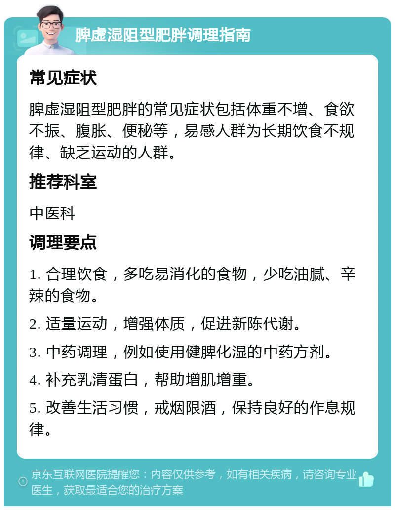 脾虚湿阻型肥胖调理指南 常见症状 脾虚湿阻型肥胖的常见症状包括体重不增、食欲不振、腹胀、便秘等，易感人群为长期饮食不规律、缺乏运动的人群。 推荐科室 中医科 调理要点 1. 合理饮食，多吃易消化的食物，少吃油腻、辛辣的食物。 2. 适量运动，增强体质，促进新陈代谢。 3. 中药调理，例如使用健脾化湿的中药方剂。 4. 补充乳清蛋白，帮助增肌增重。 5. 改善生活习惯，戒烟限酒，保持良好的作息规律。