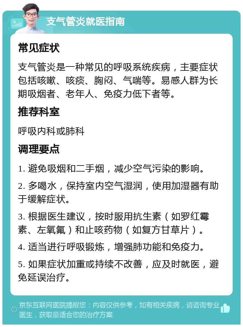 支气管炎就医指南 常见症状 支气管炎是一种常见的呼吸系统疾病，主要症状包括咳嗽、咳痰、胸闷、气喘等。易感人群为长期吸烟者、老年人、免疫力低下者等。 推荐科室 呼吸内科或肺科 调理要点 1. 避免吸烟和二手烟，减少空气污染的影响。 2. 多喝水，保持室内空气湿润，使用加湿器有助于缓解症状。 3. 根据医生建议，按时服用抗生素（如罗红霉素、左氧氟）和止咳药物（如复方甘草片）。 4. 适当进行呼吸锻炼，增强肺功能和免疫力。 5. 如果症状加重或持续不改善，应及时就医，避免延误治疗。