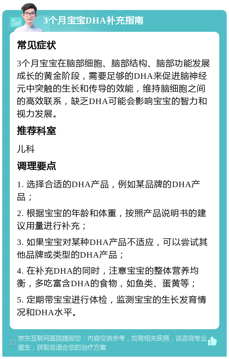 3个月宝宝DHA补充指南 常见症状 3个月宝宝在脑部细胞、脑部结构、脑部功能发展成长的黄金阶段，需要足够的DHA来促进脑神经元中突触的生长和传导的效能，维持脑细胞之间的高效联系，缺乏DHA可能会影响宝宝的智力和视力发展。 推荐科室 儿科 调理要点 1. 选择合适的DHA产品，例如某品牌的DHA产品； 2. 根据宝宝的年龄和体重，按照产品说明书的建议用量进行补充； 3. 如果宝宝对某种DHA产品不适应，可以尝试其他品牌或类型的DHA产品； 4. 在补充DHA的同时，注意宝宝的整体营养均衡，多吃富含DHA的食物，如鱼类、蛋黄等； 5. 定期带宝宝进行体检，监测宝宝的生长发育情况和DHA水平。