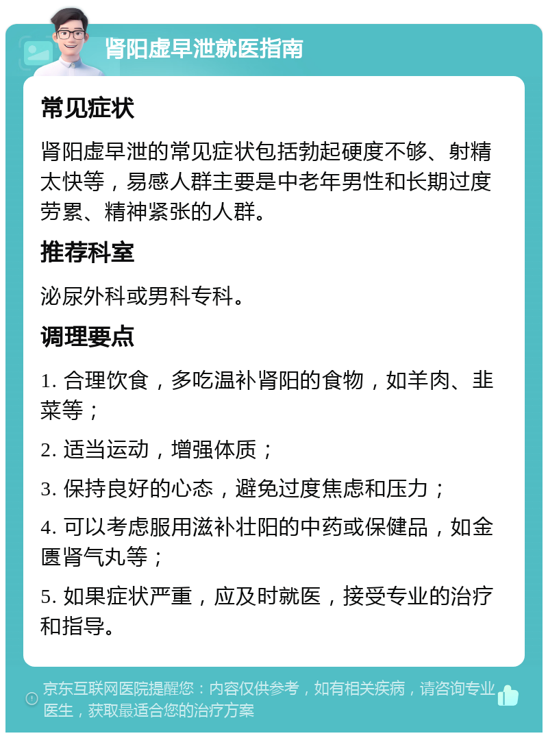 肾阳虚早泄就医指南 常见症状 肾阳虚早泄的常见症状包括勃起硬度不够、射精太快等，易感人群主要是中老年男性和长期过度劳累、精神紧张的人群。 推荐科室 泌尿外科或男科专科。 调理要点 1. 合理饮食，多吃温补肾阳的食物，如羊肉、韭菜等； 2. 适当运动，增强体质； 3. 保持良好的心态，避免过度焦虑和压力； 4. 可以考虑服用滋补壮阳的中药或保健品，如金匮肾气丸等； 5. 如果症状严重，应及时就医，接受专业的治疗和指导。