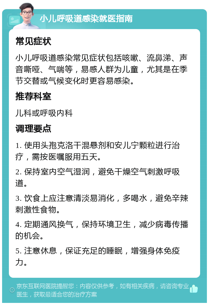 小儿呼吸道感染就医指南 常见症状 小儿呼吸道感染常见症状包括咳嗽、流鼻涕、声音嘶哑、气喘等，易感人群为儿童，尤其是在季节交替或气候变化时更容易感染。 推荐科室 儿科或呼吸内科 调理要点 1. 使用头孢克洛干混悬剂和安儿宁颗粒进行治疗，需按医嘱服用五天。 2. 保持室内空气湿润，避免干燥空气刺激呼吸道。 3. 饮食上应注意清淡易消化，多喝水，避免辛辣刺激性食物。 4. 定期通风换气，保持环境卫生，减少病毒传播的机会。 5. 注意休息，保证充足的睡眠，增强身体免疫力。