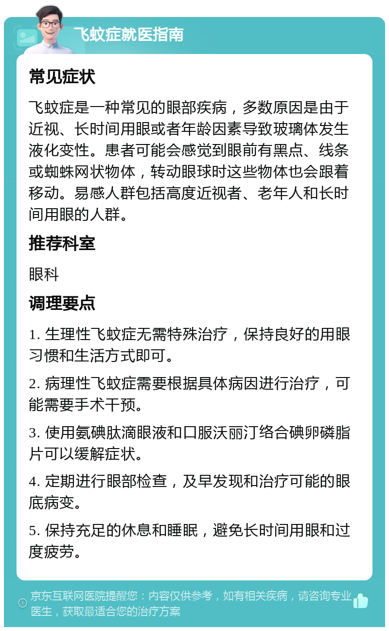 飞蚊症就医指南 常见症状 飞蚊症是一种常见的眼部疾病，多数原因是由于近视、长时间用眼或者年龄因素导致玻璃体发生液化变性。患者可能会感觉到眼前有黑点、线条或蜘蛛网状物体，转动眼球时这些物体也会跟着移动。易感人群包括高度近视者、老年人和长时间用眼的人群。 推荐科室 眼科 调理要点 1. 生理性飞蚊症无需特殊治疗，保持良好的用眼习惯和生活方式即可。 2. 病理性飞蚊症需要根据具体病因进行治疗，可能需要手术干预。 3. 使用氨碘肽滴眼液和口服沃丽汀络合碘卵磷脂片可以缓解症状。 4. 定期进行眼部检查，及早发现和治疗可能的眼底病变。 5. 保持充足的休息和睡眠，避免长时间用眼和过度疲劳。