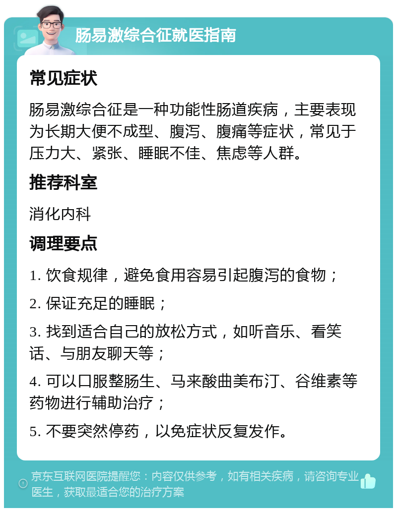 肠易激综合征就医指南 常见症状 肠易激综合征是一种功能性肠道疾病，主要表现为长期大便不成型、腹泻、腹痛等症状，常见于压力大、紧张、睡眠不佳、焦虑等人群。 推荐科室 消化内科 调理要点 1. 饮食规律，避免食用容易引起腹泻的食物； 2. 保证充足的睡眠； 3. 找到适合自己的放松方式，如听音乐、看笑话、与朋友聊天等； 4. 可以口服整肠生、马来酸曲美布汀、谷维素等药物进行辅助治疗； 5. 不要突然停药，以免症状反复发作。