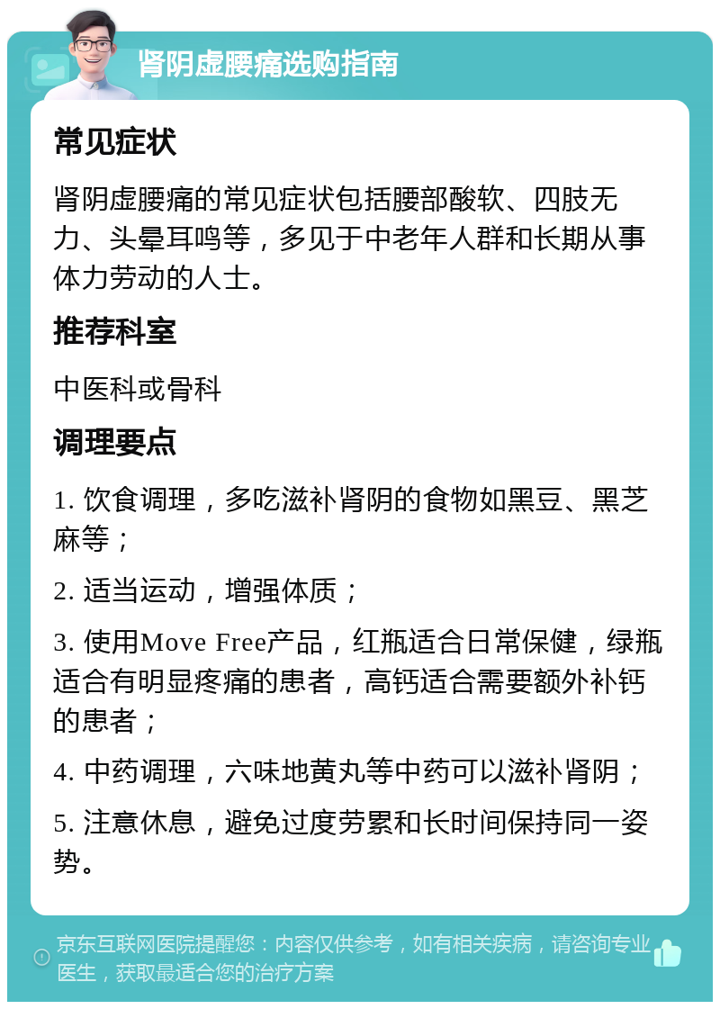 肾阴虚腰痛选购指南 常见症状 肾阴虚腰痛的常见症状包括腰部酸软、四肢无力、头晕耳鸣等，多见于中老年人群和长期从事体力劳动的人士。 推荐科室 中医科或骨科 调理要点 1. 饮食调理，多吃滋补肾阴的食物如黑豆、黑芝麻等； 2. 适当运动，增强体质； 3. 使用Move Free产品，红瓶适合日常保健，绿瓶适合有明显疼痛的患者，高钙适合需要额外补钙的患者； 4. 中药调理，六味地黄丸等中药可以滋补肾阴； 5. 注意休息，避免过度劳累和长时间保持同一姿势。