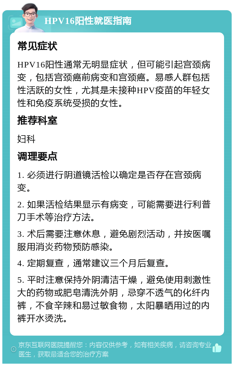 HPV16阳性就医指南 常见症状 HPV16阳性通常无明显症状，但可能引起宫颈病变，包括宫颈癌前病变和宫颈癌。易感人群包括性活跃的女性，尤其是未接种HPV疫苗的年轻女性和免疫系统受损的女性。 推荐科室 妇科 调理要点 1. 必须进行阴道镜活检以确定是否存在宫颈病变。 2. 如果活检结果显示有病变，可能需要进行利普刀手术等治疗方法。 3. 术后需要注意休息，避免剧烈活动，并按医嘱服用消炎药物预防感染。 4. 定期复查，通常建议三个月后复查。 5. 平时注意保持外阴清洁干燥，避免使用刺激性大的药物或肥皂清洗外阴，忌穿不透气的化纤内裤，不食辛辣和易过敏食物，太阳暴晒用过的内裤开水烫洗。