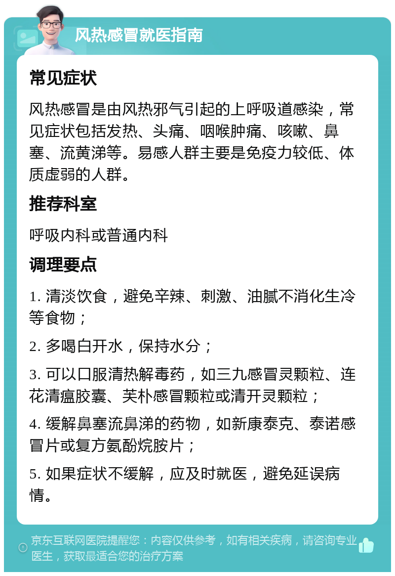 风热感冒就医指南 常见症状 风热感冒是由风热邪气引起的上呼吸道感染，常见症状包括发热、头痛、咽喉肿痛、咳嗽、鼻塞、流黄涕等。易感人群主要是免疫力较低、体质虚弱的人群。 推荐科室 呼吸内科或普通内科 调理要点 1. 清淡饮食，避免辛辣、刺激、油腻不消化生冷等食物； 2. 多喝白开水，保持水分； 3. 可以口服清热解毒药，如三九感冒灵颗粒、连花清瘟胶囊、芙朴感冒颗粒或清开灵颗粒； 4. 缓解鼻塞流鼻涕的药物，如新康泰克、泰诺感冒片或复方氨酚烷胺片； 5. 如果症状不缓解，应及时就医，避免延误病情。