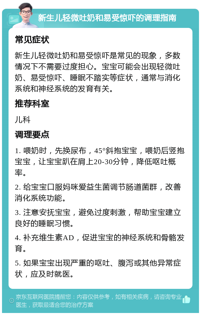 新生儿轻微吐奶和易受惊吓的调理指南 常见症状 新生儿轻微吐奶和易受惊吓是常见的现象，多数情况下不需要过度担心。宝宝可能会出现轻微吐奶、易受惊吓、睡眠不踏实等症状，通常与消化系统和神经系统的发育有关。 推荐科室 儿科 调理要点 1. 喂奶时，先换尿布，45°斜抱宝宝，喂奶后竖抱宝宝，让宝宝趴在肩上20-30分钟，降低呕吐概率。 2. 给宝宝口服妈咪爱益生菌调节肠道菌群，改善消化系统功能。 3. 注意安抚宝宝，避免过度刺激，帮助宝宝建立良好的睡眠习惯。 4. 补充维生素AD，促进宝宝的神经系统和骨骼发育。 5. 如果宝宝出现严重的呕吐、腹泻或其他异常症状，应及时就医。