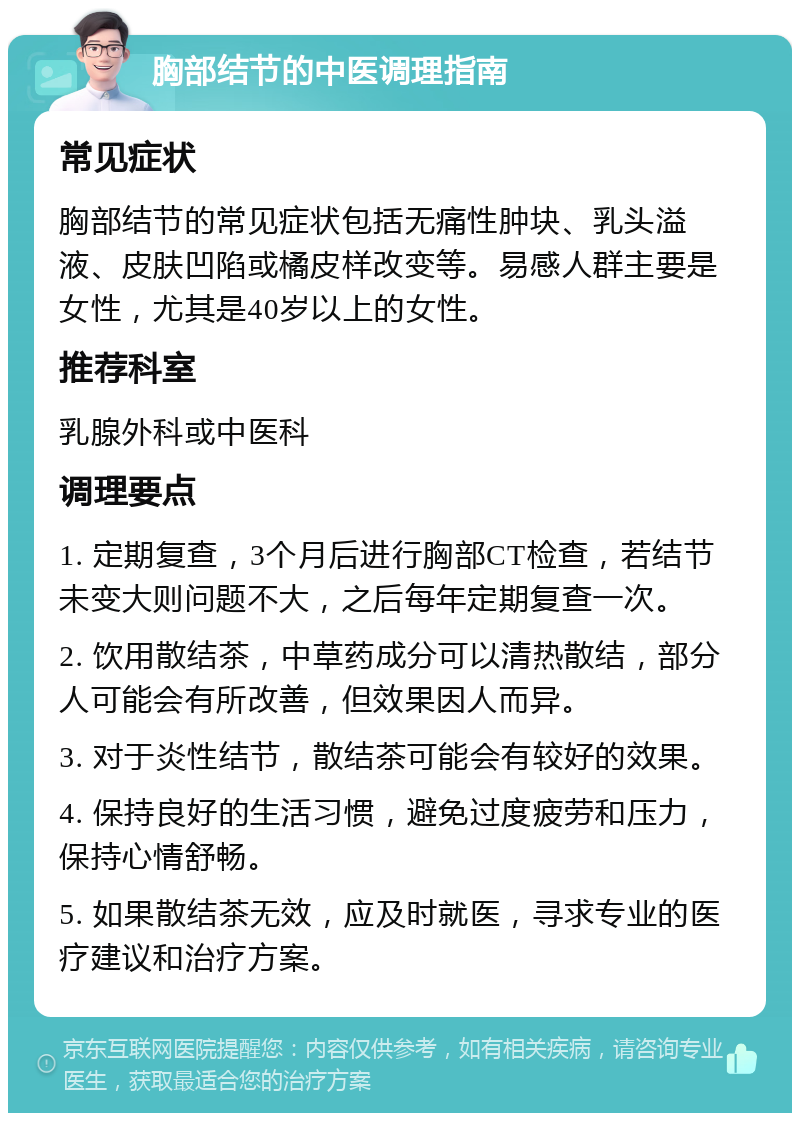 胸部结节的中医调理指南 常见症状 胸部结节的常见症状包括无痛性肿块、乳头溢液、皮肤凹陷或橘皮样改变等。易感人群主要是女性，尤其是40岁以上的女性。 推荐科室 乳腺外科或中医科 调理要点 1. 定期复查，3个月后进行胸部CT检查，若结节未变大则问题不大，之后每年定期复查一次。 2. 饮用散结茶，中草药成分可以清热散结，部分人可能会有所改善，但效果因人而异。 3. 对于炎性结节，散结茶可能会有较好的效果。 4. 保持良好的生活习惯，避免过度疲劳和压力，保持心情舒畅。 5. 如果散结茶无效，应及时就医，寻求专业的医疗建议和治疗方案。