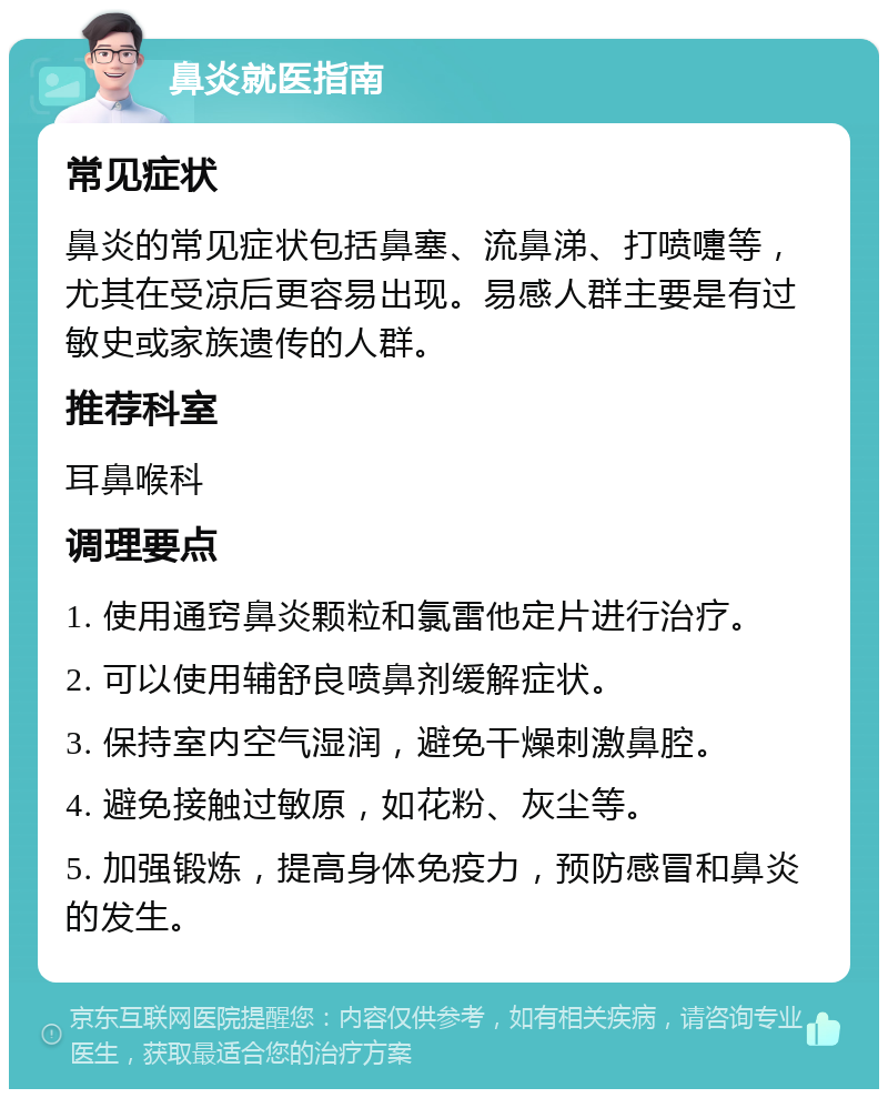 鼻炎就医指南 常见症状 鼻炎的常见症状包括鼻塞、流鼻涕、打喷嚏等，尤其在受凉后更容易出现。易感人群主要是有过敏史或家族遗传的人群。 推荐科室 耳鼻喉科 调理要点 1. 使用通窍鼻炎颗粒和氯雷他定片进行治疗。 2. 可以使用辅舒良喷鼻剂缓解症状。 3. 保持室内空气湿润，避免干燥刺激鼻腔。 4. 避免接触过敏原，如花粉、灰尘等。 5. 加强锻炼，提高身体免疫力，预防感冒和鼻炎的发生。