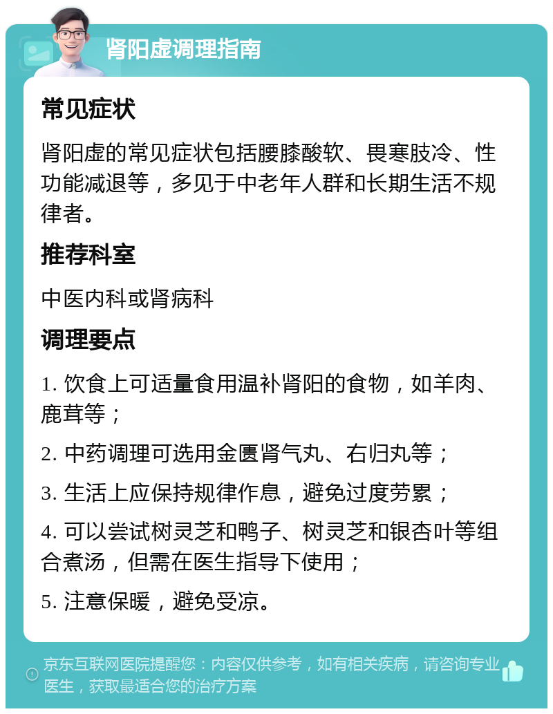 肾阳虚调理指南 常见症状 肾阳虚的常见症状包括腰膝酸软、畏寒肢冷、性功能减退等，多见于中老年人群和长期生活不规律者。 推荐科室 中医内科或肾病科 调理要点 1. 饮食上可适量食用温补肾阳的食物，如羊肉、鹿茸等； 2. 中药调理可选用金匮肾气丸、右归丸等； 3. 生活上应保持规律作息，避免过度劳累； 4. 可以尝试树灵芝和鸭子、树灵芝和银杏叶等组合煮汤，但需在医生指导下使用； 5. 注意保暖，避免受凉。