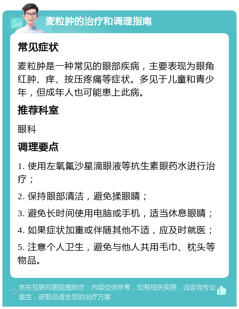 麦粒肿的治疗和调理指南 常见症状 麦粒肿是一种常见的眼部疾病，主要表现为眼角红肿、痒、按压疼痛等症状。多见于儿童和青少年，但成年人也可能患上此病。 推荐科室 眼科 调理要点 1. 使用左氧氟沙星滴眼液等抗生素眼药水进行治疗； 2. 保持眼部清洁，避免揉眼睛； 3. 避免长时间使用电脑或手机，适当休息眼睛； 4. 如果症状加重或伴随其他不适，应及时就医； 5. 注意个人卫生，避免与他人共用毛巾、枕头等物品。