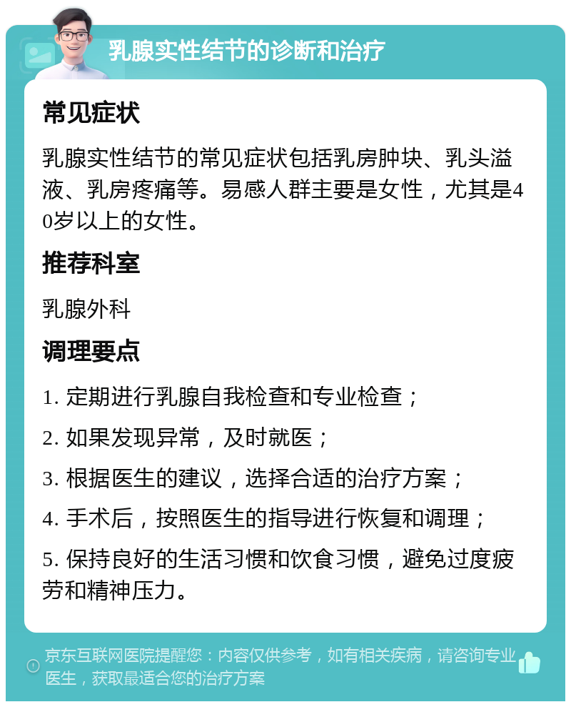 乳腺实性结节的诊断和治疗 常见症状 乳腺实性结节的常见症状包括乳房肿块、乳头溢液、乳房疼痛等。易感人群主要是女性，尤其是40岁以上的女性。 推荐科室 乳腺外科 调理要点 1. 定期进行乳腺自我检查和专业检查； 2. 如果发现异常，及时就医； 3. 根据医生的建议，选择合适的治疗方案； 4. 手术后，按照医生的指导进行恢复和调理； 5. 保持良好的生活习惯和饮食习惯，避免过度疲劳和精神压力。