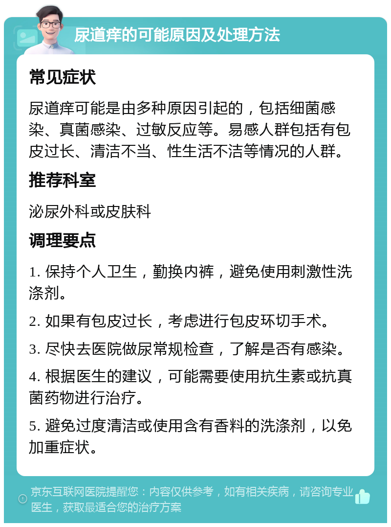 尿道痒的可能原因及处理方法 常见症状 尿道痒可能是由多种原因引起的，包括细菌感染、真菌感染、过敏反应等。易感人群包括有包皮过长、清洁不当、性生活不洁等情况的人群。 推荐科室 泌尿外科或皮肤科 调理要点 1. 保持个人卫生，勤换内裤，避免使用刺激性洗涤剂。 2. 如果有包皮过长，考虑进行包皮环切手术。 3. 尽快去医院做尿常规检查，了解是否有感染。 4. 根据医生的建议，可能需要使用抗生素或抗真菌药物进行治疗。 5. 避免过度清洁或使用含有香料的洗涤剂，以免加重症状。