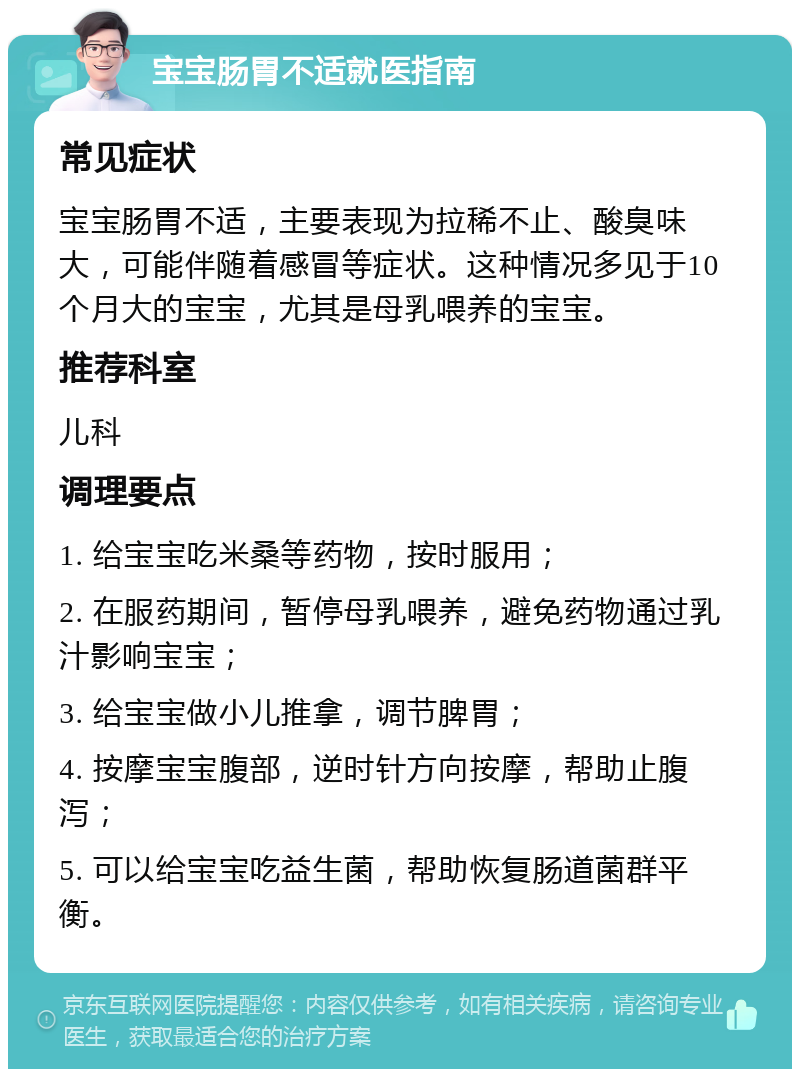 宝宝肠胃不适就医指南 常见症状 宝宝肠胃不适，主要表现为拉稀不止、酸臭味大，可能伴随着感冒等症状。这种情况多见于10个月大的宝宝，尤其是母乳喂养的宝宝。 推荐科室 儿科 调理要点 1. 给宝宝吃米桑等药物，按时服用； 2. 在服药期间，暂停母乳喂养，避免药物通过乳汁影响宝宝； 3. 给宝宝做小儿推拿，调节脾胃； 4. 按摩宝宝腹部，逆时针方向按摩，帮助止腹泻； 5. 可以给宝宝吃益生菌，帮助恢复肠道菌群平衡。