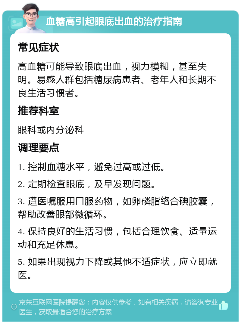 血糖高引起眼底出血的治疗指南 常见症状 高血糖可能导致眼底出血，视力模糊，甚至失明。易感人群包括糖尿病患者、老年人和长期不良生活习惯者。 推荐科室 眼科或内分泌科 调理要点 1. 控制血糖水平，避免过高或过低。 2. 定期检查眼底，及早发现问题。 3. 遵医嘱服用口服药物，如卵磷脂络合碘胶囊，帮助改善眼部微循环。 4. 保持良好的生活习惯，包括合理饮食、适量运动和充足休息。 5. 如果出现视力下降或其他不适症状，应立即就医。