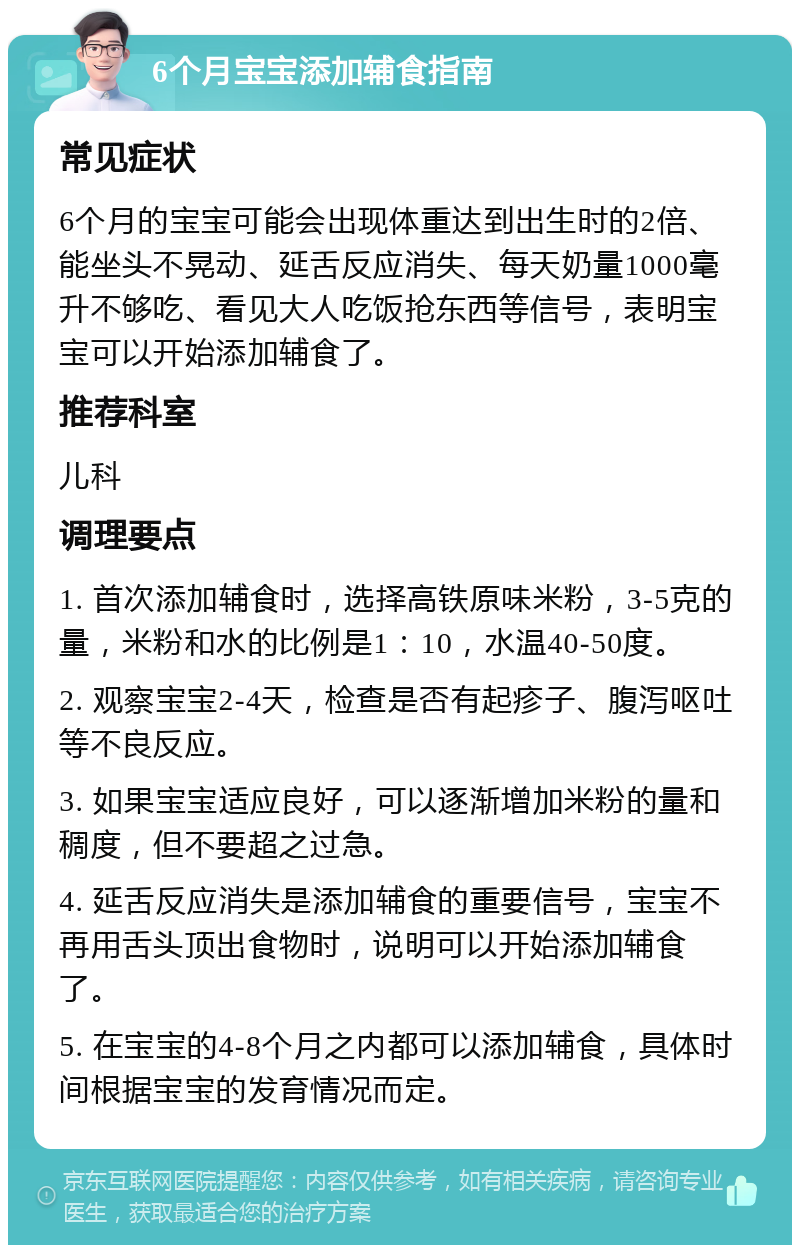 6个月宝宝添加辅食指南 常见症状 6个月的宝宝可能会出现体重达到出生时的2倍、能坐头不晃动、延舌反应消失、每天奶量1000毫升不够吃、看见大人吃饭抢东西等信号，表明宝宝可以开始添加辅食了。 推荐科室 儿科 调理要点 1. 首次添加辅食时，选择高铁原味米粉，3-5克的量，米粉和水的比例是1：10，水温40-50度。 2. 观察宝宝2-4天，检查是否有起疹子、腹泻呕吐等不良反应。 3. 如果宝宝适应良好，可以逐渐增加米粉的量和稠度，但不要超之过急。 4. 延舌反应消失是添加辅食的重要信号，宝宝不再用舌头顶出食物时，说明可以开始添加辅食了。 5. 在宝宝的4-8个月之内都可以添加辅食，具体时间根据宝宝的发育情况而定。