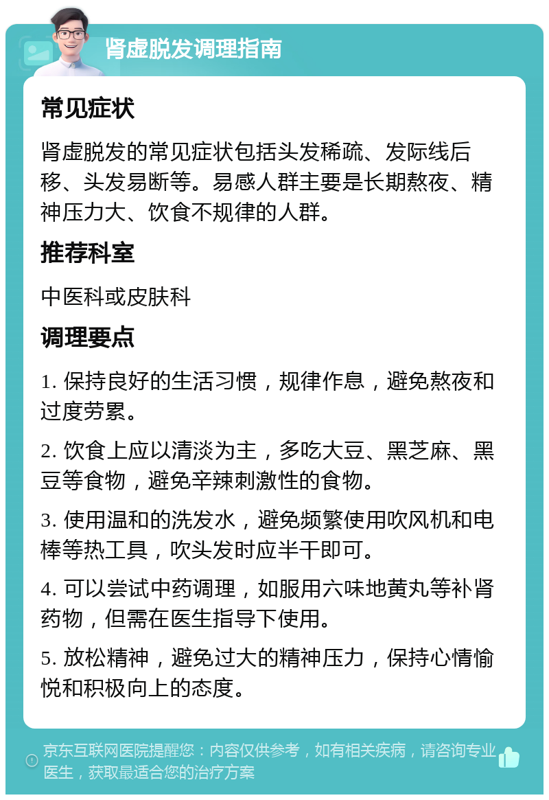 肾虚脱发调理指南 常见症状 肾虚脱发的常见症状包括头发稀疏、发际线后移、头发易断等。易感人群主要是长期熬夜、精神压力大、饮食不规律的人群。 推荐科室 中医科或皮肤科 调理要点 1. 保持良好的生活习惯，规律作息，避免熬夜和过度劳累。 2. 饮食上应以清淡为主，多吃大豆、黑芝麻、黑豆等食物，避免辛辣刺激性的食物。 3. 使用温和的洗发水，避免频繁使用吹风机和电棒等热工具，吹头发时应半干即可。 4. 可以尝试中药调理，如服用六味地黄丸等补肾药物，但需在医生指导下使用。 5. 放松精神，避免过大的精神压力，保持心情愉悦和积极向上的态度。