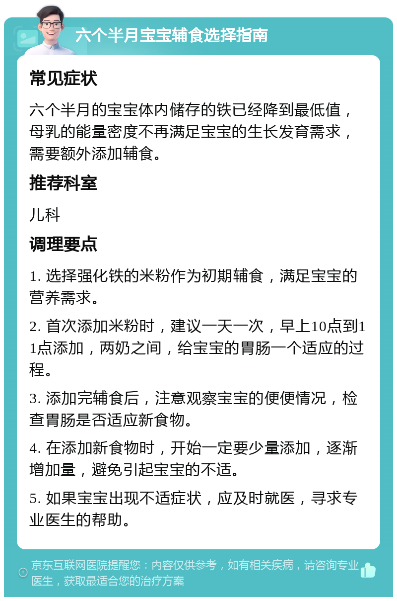 六个半月宝宝辅食选择指南 常见症状 六个半月的宝宝体内储存的铁已经降到最低值，母乳的能量密度不再满足宝宝的生长发育需求，需要额外添加辅食。 推荐科室 儿科 调理要点 1. 选择强化铁的米粉作为初期辅食，满足宝宝的营养需求。 2. 首次添加米粉时，建议一天一次，早上10点到11点添加，两奶之间，给宝宝的胃肠一个适应的过程。 3. 添加完辅食后，注意观察宝宝的便便情况，检查胃肠是否适应新食物。 4. 在添加新食物时，开始一定要少量添加，逐渐增加量，避免引起宝宝的不适。 5. 如果宝宝出现不适症状，应及时就医，寻求专业医生的帮助。