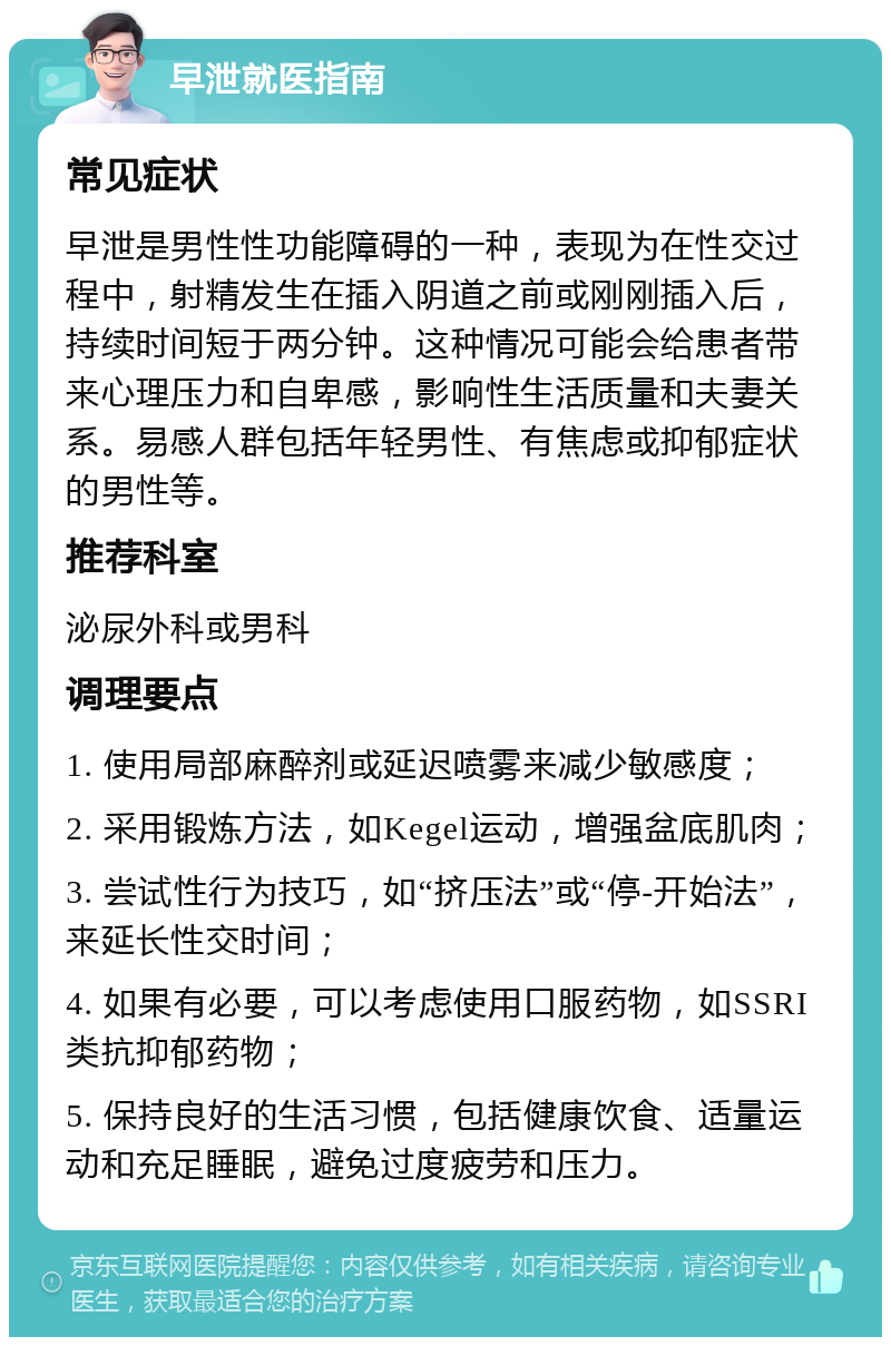 早泄就医指南 常见症状 早泄是男性性功能障碍的一种，表现为在性交过程中，射精发生在插入阴道之前或刚刚插入后，持续时间短于两分钟。这种情况可能会给患者带来心理压力和自卑感，影响性生活质量和夫妻关系。易感人群包括年轻男性、有焦虑或抑郁症状的男性等。 推荐科室 泌尿外科或男科 调理要点 1. 使用局部麻醉剂或延迟喷雾来减少敏感度； 2. 采用锻炼方法，如Kegel运动，增强盆底肌肉； 3. 尝试性行为技巧，如“挤压法”或“停-开始法”，来延长性交时间； 4. 如果有必要，可以考虑使用口服药物，如SSRI类抗抑郁药物； 5. 保持良好的生活习惯，包括健康饮食、适量运动和充足睡眠，避免过度疲劳和压力。