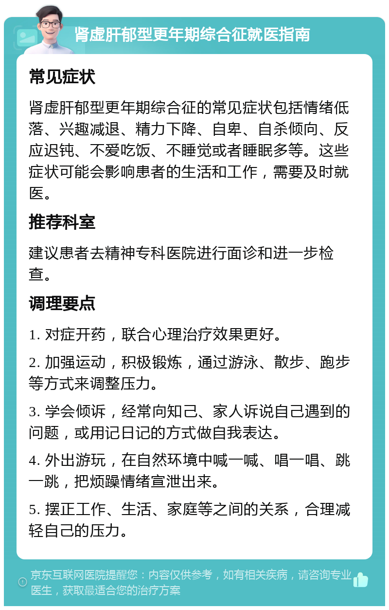 肾虚肝郁型更年期综合征就医指南 常见症状 肾虚肝郁型更年期综合征的常见症状包括情绪低落、兴趣减退、精力下降、自卑、自杀倾向、反应迟钝、不爱吃饭、不睡觉或者睡眠多等。这些症状可能会影响患者的生活和工作，需要及时就医。 推荐科室 建议患者去精神专科医院进行面诊和进一步检查。 调理要点 1. 对症开药，联合心理治疗效果更好。 2. 加强运动，积极锻炼，通过游泳、散步、跑步等方式来调整压力。 3. 学会倾诉，经常向知己、家人诉说自己遇到的问题，或用记日记的方式做自我表达。 4. 外出游玩，在自然环境中喊一喊、唱一唱、跳一跳，把烦躁情绪宣泄出来。 5. 摆正工作、生活、家庭等之间的关系，合理减轻自己的压力。